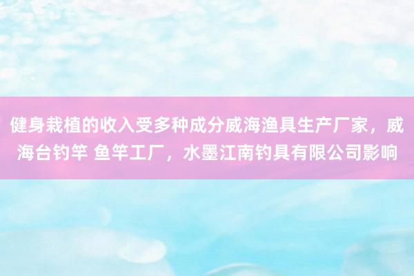 健身栽植的收入受多种成分威海渔具生产厂家,威海台钓竿 鱼竿工厂,水墨江南钓具有限公司影响